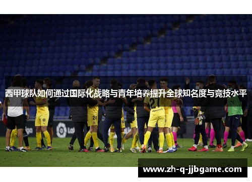 西甲球队如何通过国际化战略与青年培养提升全球知名度与竞技水平