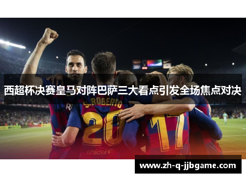 西超杯决赛皇马对阵巴萨三大看点引发全场焦点对决